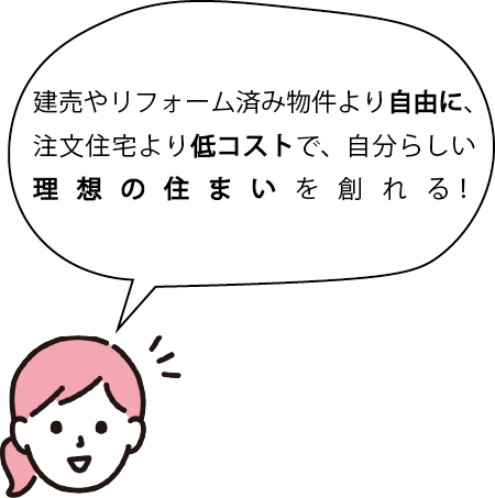 建売やリフォーム済み物件より自由に、注文住宅より低コストで、自分らしい理想の住まいを創れる！